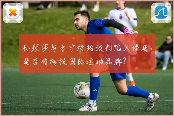 孙颖莎与李宁续约谈判陷入僵局，是否将转投国际运动品牌？