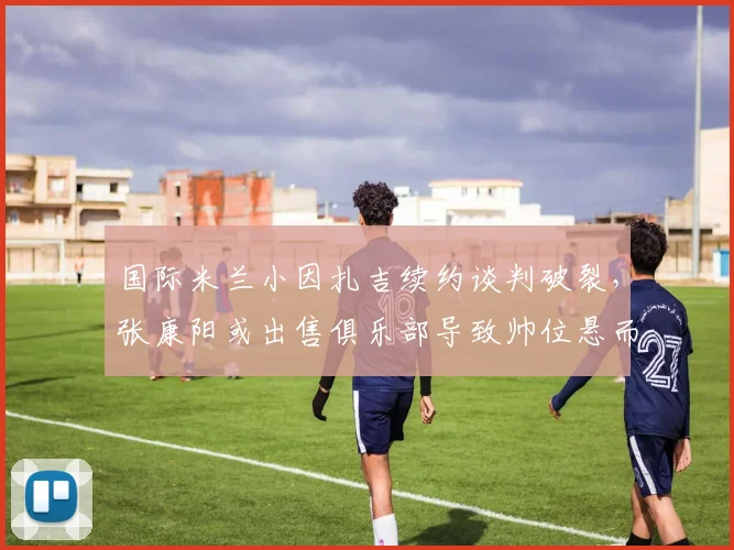 国际米兰小因扎吉续约谈判破裂，张康阳或出售俱乐部导致帅位悬而未决