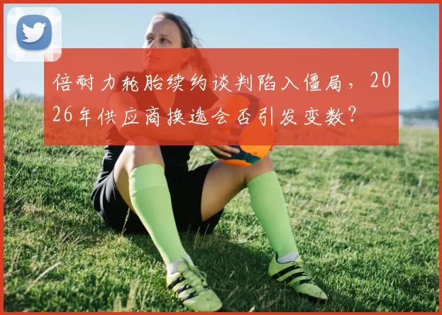 倍耐力轮胎续约谈判陷入僵局,2026年供应商换选会否引发变数?